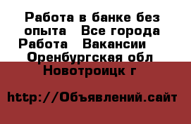 Работа в банке без опыта - Все города Работа » Вакансии   . Оренбургская обл.,Новотроицк г.